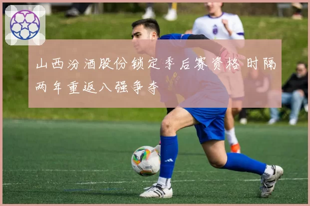 山西汾酒股份锁定季后赛资格 时隔两年重返八强争夺