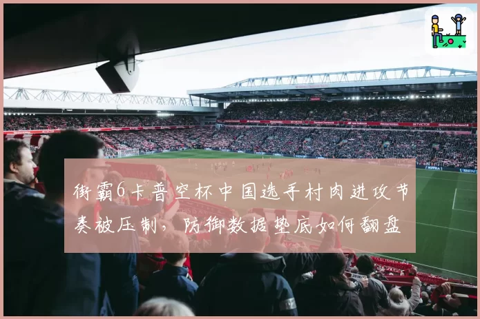 街霸6卡普空杯中国选手村肉进攻节奏被压制，防御数据垫底如何翻盘？